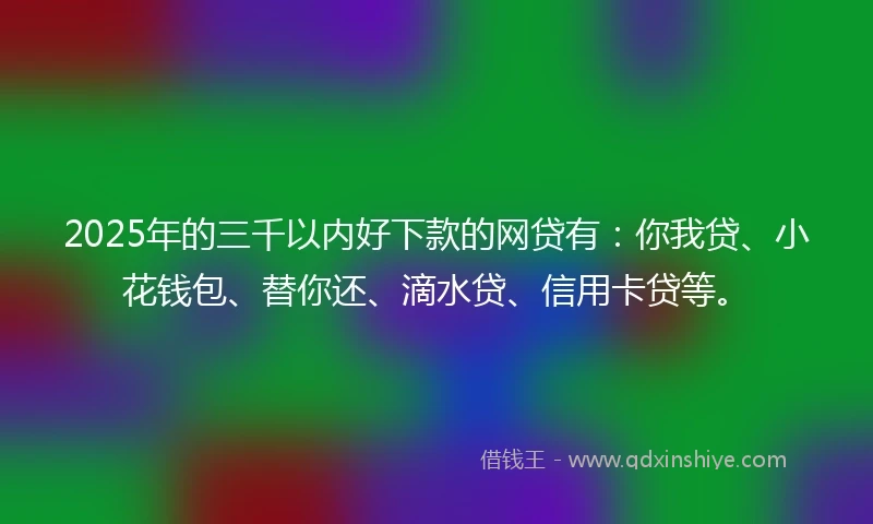 2025年的三千以内好下款的网贷有：你我贷、小花钱包、替你还、滴水贷、信用卡贷等。