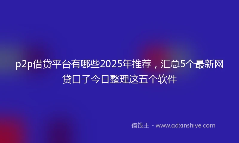 p2p借贷平台有哪些2025年推荐，汇总5个最新网贷口子今日整理这五个软件