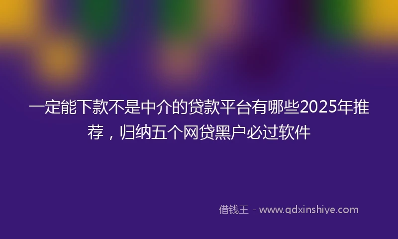 一定能下款不是中介的贷款平台有哪些2025年推荐，归纳五个网贷黑户必过软件