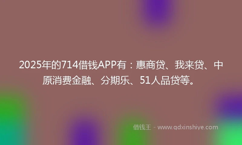2025年的714借钱APP有：惠商贷、我来贷、中原消费金融、分期乐、51人品贷等。