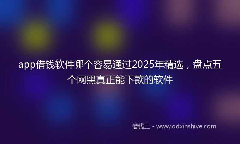 app借钱软件哪个容易通过2025年精选，盘点五个网黑真正能下款的软件