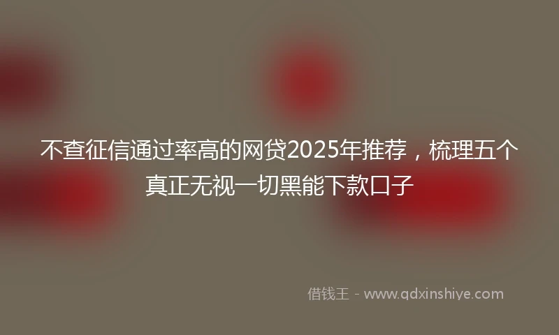 不查征信通过率高的网贷2025年推荐，梳理五个真正无视一切黑能下款口子