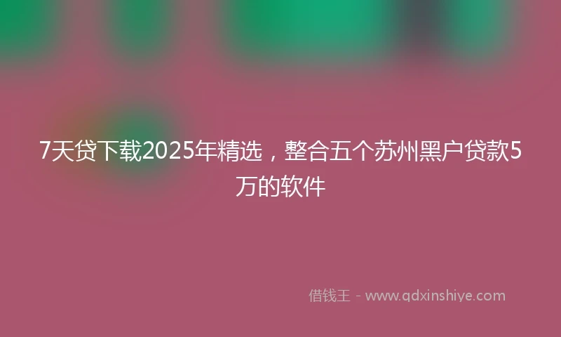 7天贷下载2025年精选，整合五个苏州黑户贷款5万的软件