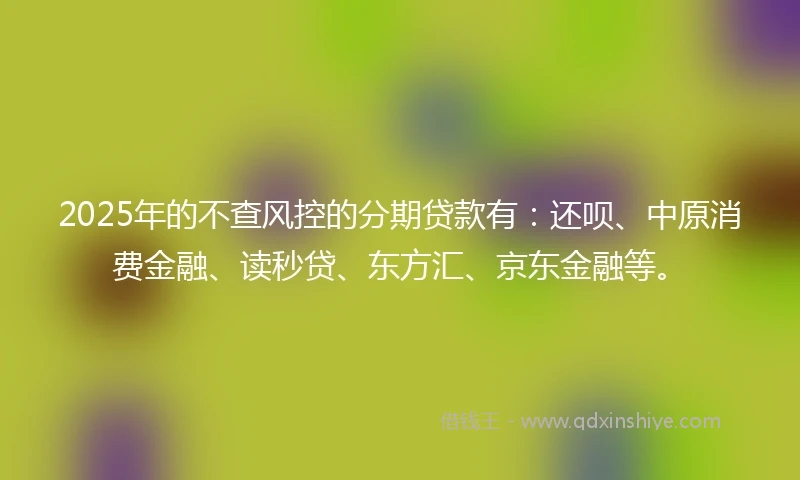 2025年的不查风控的分期贷款有：还呗、中原消费金融、读秒贷、东方汇、京东金融等。