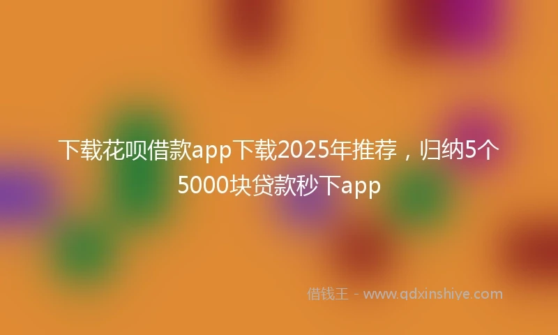 下载花呗借款app下载2025年推荐，归纳5个5000块贷款秒下app