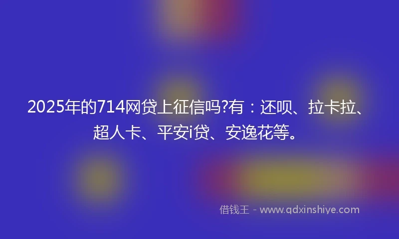 2025年的714网贷上征信吗?有：还呗、拉卡拉、超人卡、平安i贷、安逸花等。