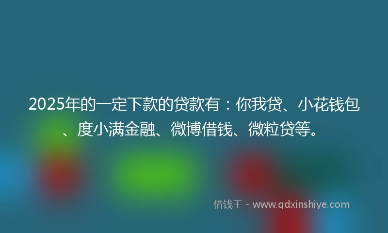 2025年的一定下款的贷款有：你我贷、小花钱包、度小满金融、微博借钱、微粒贷等。
