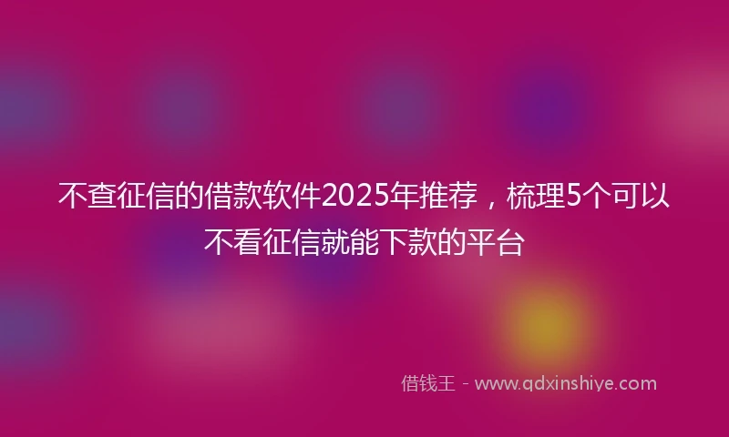 不查征信的借款软件2025年推荐，梳理5个可以不看征信就能下款的平台