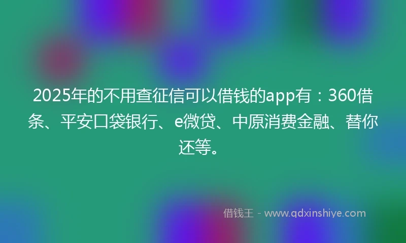 2025年的不用查征信可以借钱的app有：360借条、平安口袋银行、e微贷、中原消费金融、替你还等。