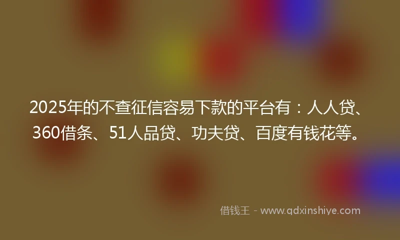 2025年的不查征信容易下款的平台有：人人贷、360借条、51人品贷、功夫贷、百度有钱花等。