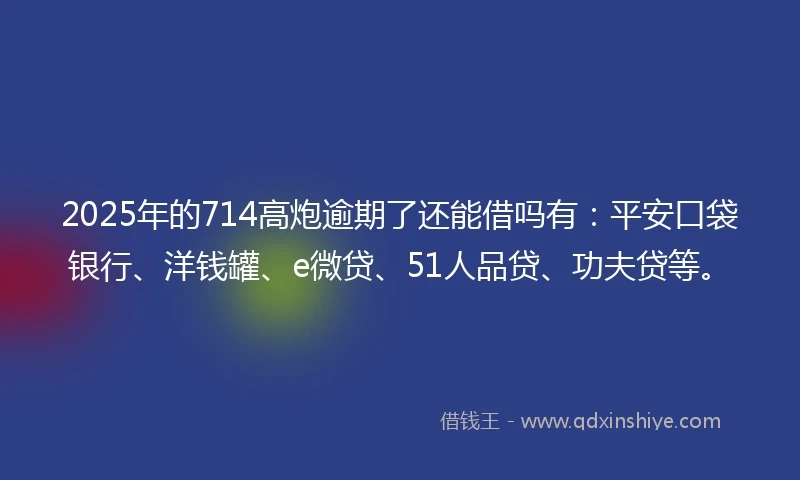 2025年的714高炮逾期了还能借吗有：平安口袋银行、洋钱罐、e微贷、51人品贷、功夫贷等。