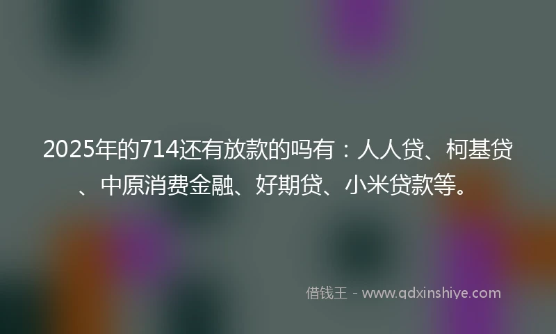 2025年的714还有放款的吗有：人人贷、柯基贷、中原消费金融、好期贷、小米贷款等。