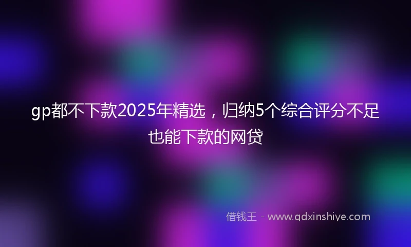 gp都不下款2025年精选，归纳5个综合评分不足也能下款的网贷