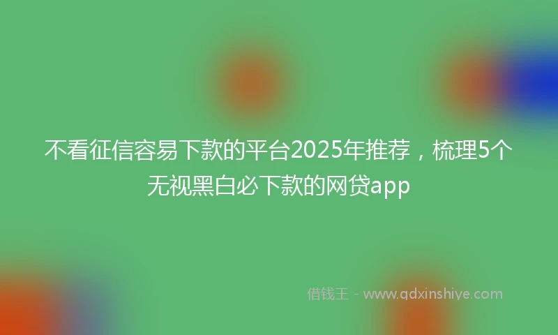 不看征信容易下款的平台2025年推荐，梳理5个无视黑白必下款的网贷app