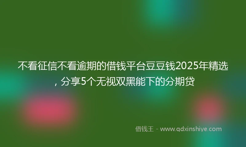 不看征信不看逾期的借钱平台豆豆钱2025年精选，分享5个无视双黑能下的分期贷