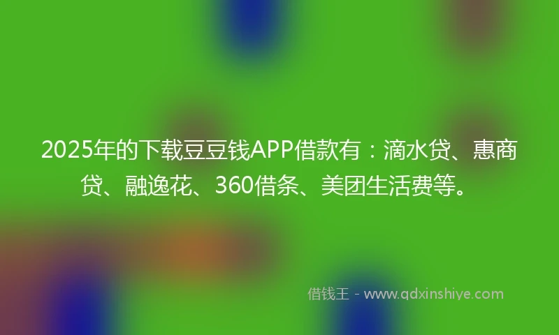 2025年的下载豆豆钱APP借款有：滴水贷、惠商贷、融逸花、360借条、美团生活费等。