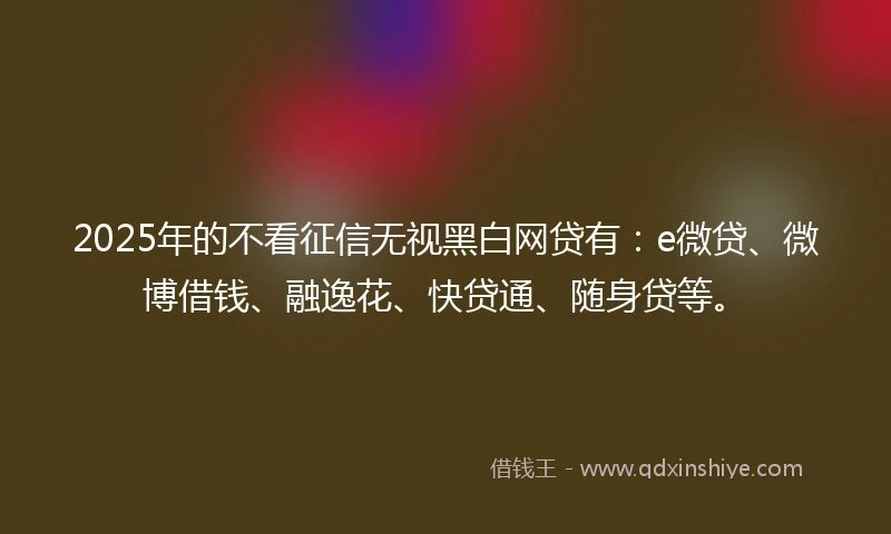 2025年的不看征信无视黑白网贷有：e微贷、微博借钱、融逸花、快贷通、随身贷等。