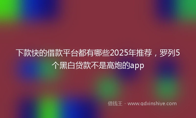 下款快的借款平台都有哪些2025年推荐，罗列5个黑白贷款不是高炮的app