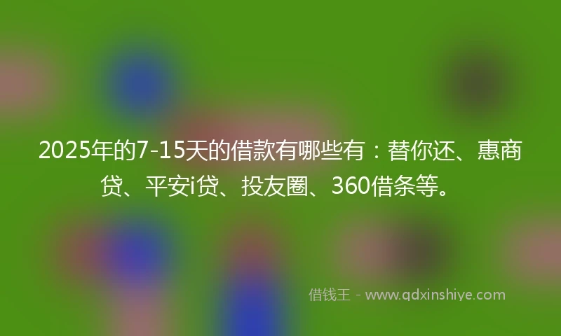 2025年的7-15天的借款有哪些有:替你还、惠商贷、平安i贷、投友圈、360借条等。