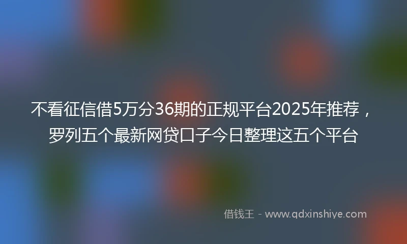 不看征信借5万分36期的正规平台2025年推荐，罗列五个最新网贷口子今日整理这五个平台