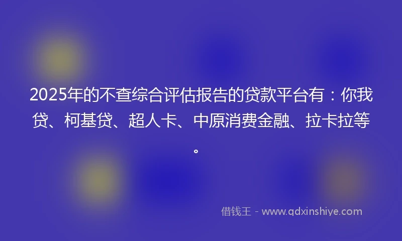 2025年的不查综合评估报告的贷款平台有：你我贷、柯基贷、超人卡、中原消费金融、拉卡拉等。