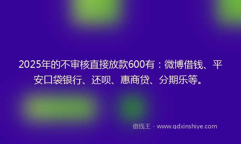 2025年的不审核直接放款600有：微博借钱、平安口袋银行、还呗、惠商贷、分期乐等。
