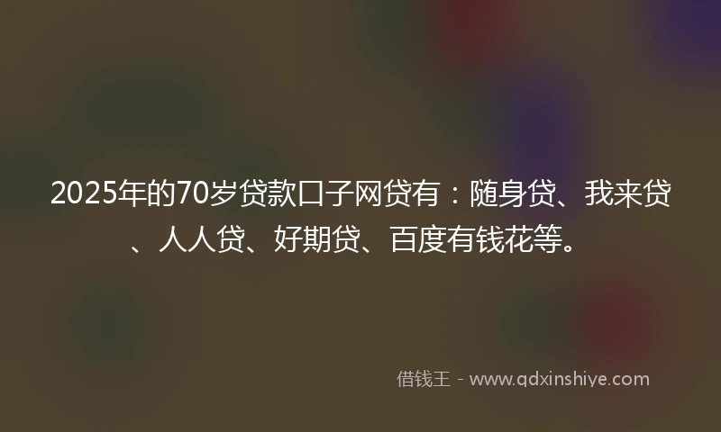 2025年的70岁贷款口子网贷有：随身贷、我来贷、人人贷、好期贷、百度有钱花等。