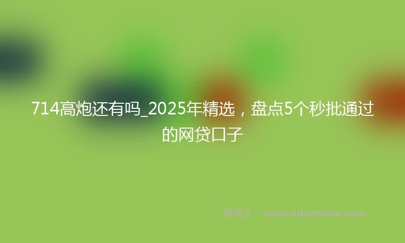 714高炮还有吗_2025年精选，盘点5个秒批通过的网贷口子