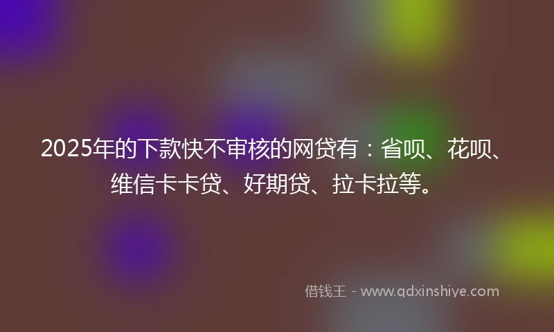 2025年的下款快不审核的网贷有：省呗、花呗、维信卡卡贷、好期贷、拉卡拉等。