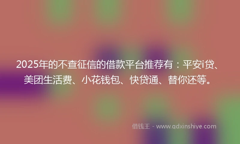 2025年的不查征信的借款平台推荐有：平安i贷、美团生活费、小花钱包、快贷通、替你还等。