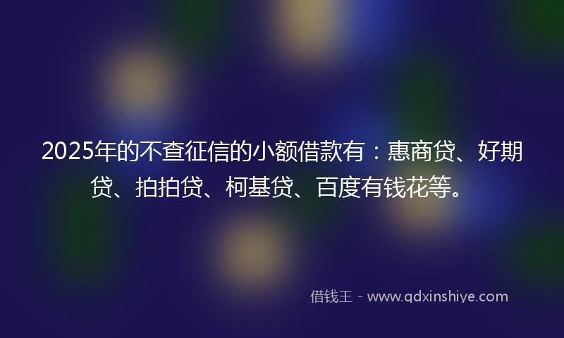 2025年的不查征信的小额借款有：惠商贷、好期贷、拍拍贷、柯基贷、百度有钱花等。