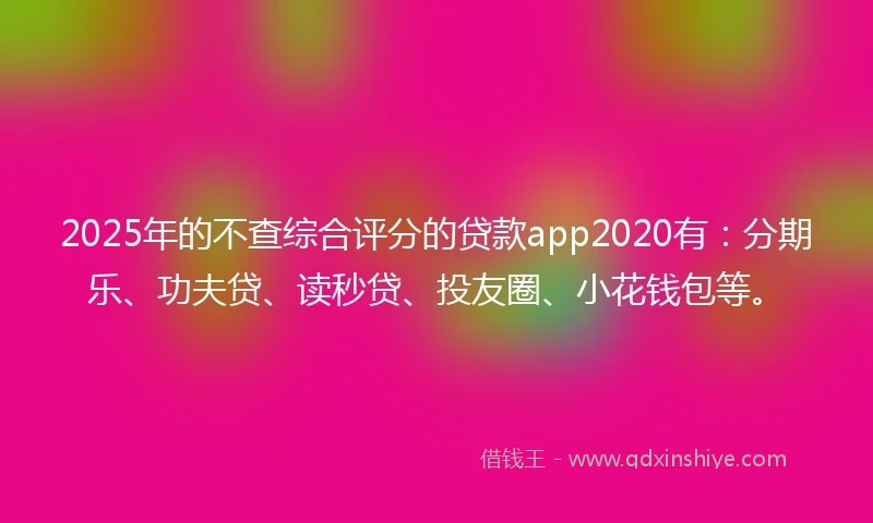2025年的不查综合评分的贷款app2020有：分期乐、功夫贷、读秒贷、投友圈、小花钱包等。
