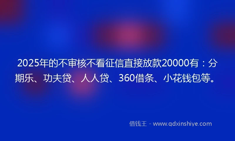 2025年的不审核不看征信直接放款20000有：分期乐、功夫贷、人人贷、360借条、小花钱包等。