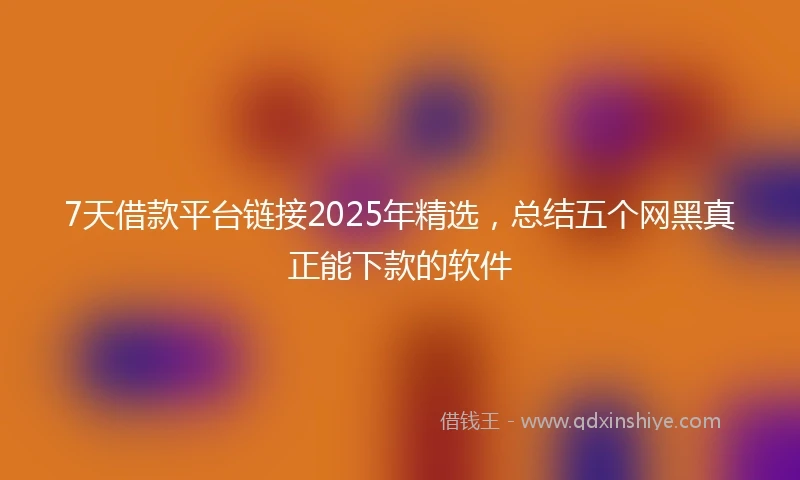 7天借款平台链接2025年精选，总结五个网黑真正能下款的软件