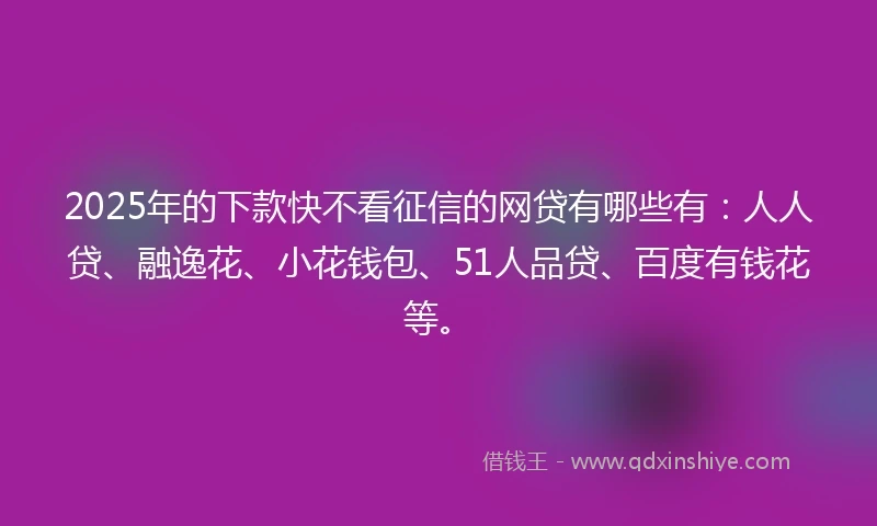 2025年的下款快不看征信的网贷有哪些有：人人贷、融逸花、小花钱包、51人品贷、百度有钱花等。