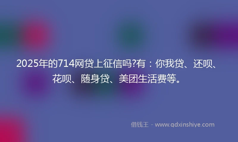 2025年的714网贷上征信吗?有：你我贷、还呗、花呗、随身贷、美团生活费等。