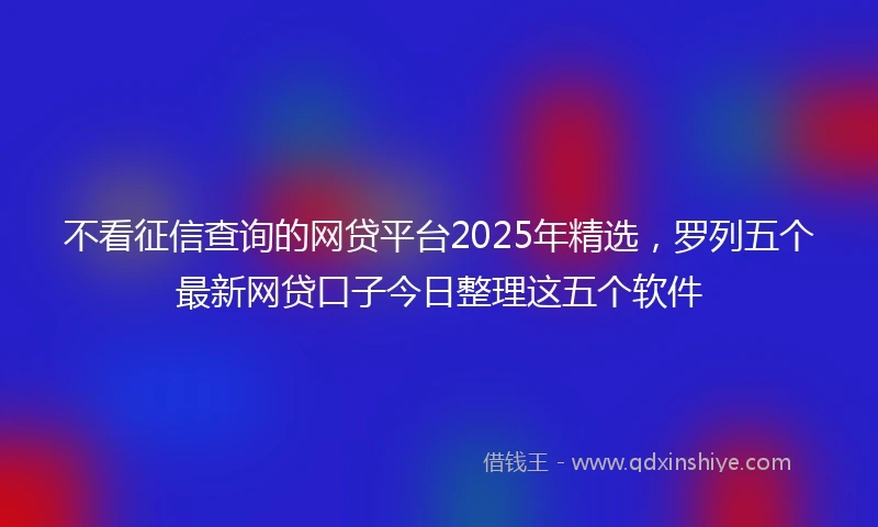 不看征信查询的网贷平台2025年精选，罗列五个最新网贷口子今日整理这五个软件