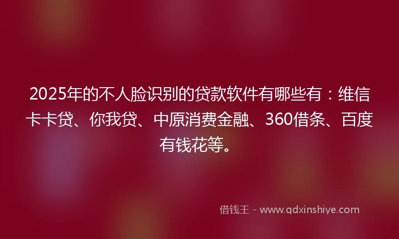 2025年的不人脸识别的贷款软件有哪些有：维信卡卡贷、你我贷、中原消费金融、360借条、百度有钱花等。