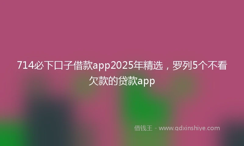 714必下口子借款app2025年精选，罗列5个不看欠款的贷款app