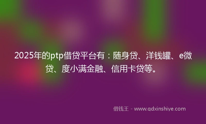 2025年的ptp借贷平台有：随身贷、洋钱罐、e微贷、度小满金融、信用卡贷等。