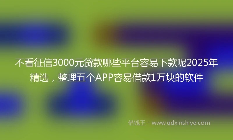 不看征信3000元贷款哪些平台容易下款呢2025年精选，整理五个APP容易借款1万块的软件