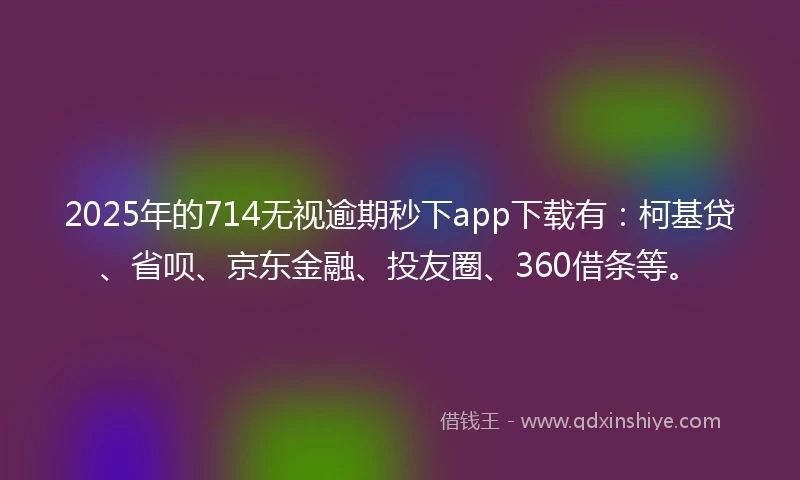 2025年的714无视逾期秒下app下载有：柯基贷、省呗、京东金融、投友圈、360借条等。