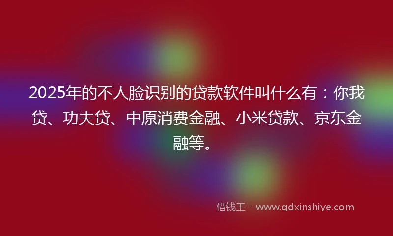 2025年的不人脸识别的贷款软件叫什么有：你我贷、功夫贷、中原消费金融、小米贷款、京东金融等。