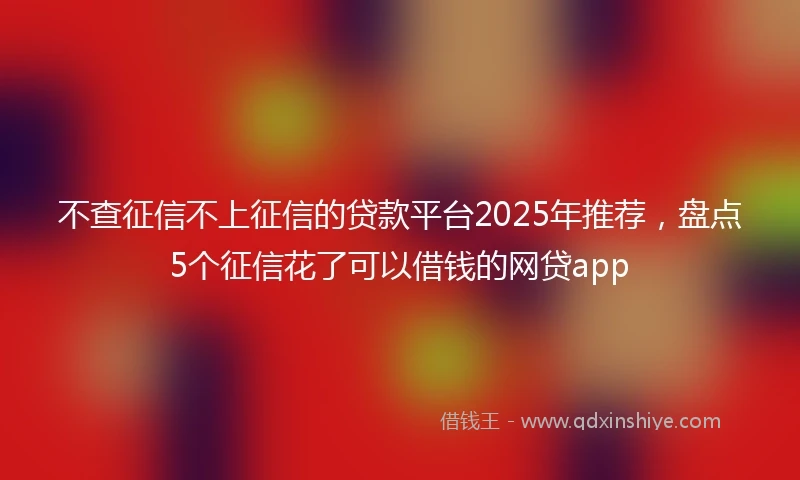 不查征信不上征信的贷款平台2025年推荐，盘点5个征信花了可以借钱的网贷app