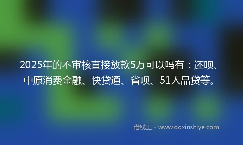 2025年的不审核直接放款5万可以吗有：还呗、中原消费金融、快贷通、省呗、51人品贷等。
