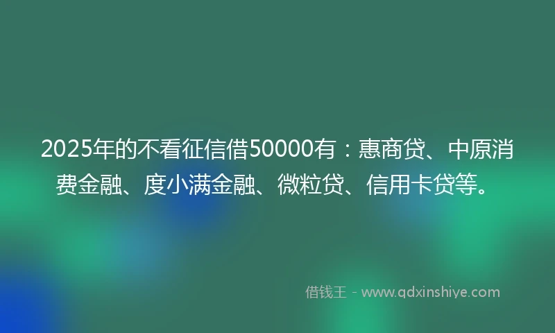 2025年的不看征信借50000有：惠商贷、中原消费金融、度小满金融、微粒贷、信用卡贷等。