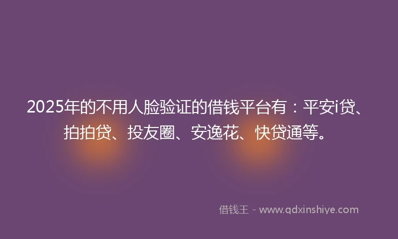 2025年的不用人脸验证的借钱平台有：平安i贷、拍拍贷、投友圈、安逸花、快贷通等。