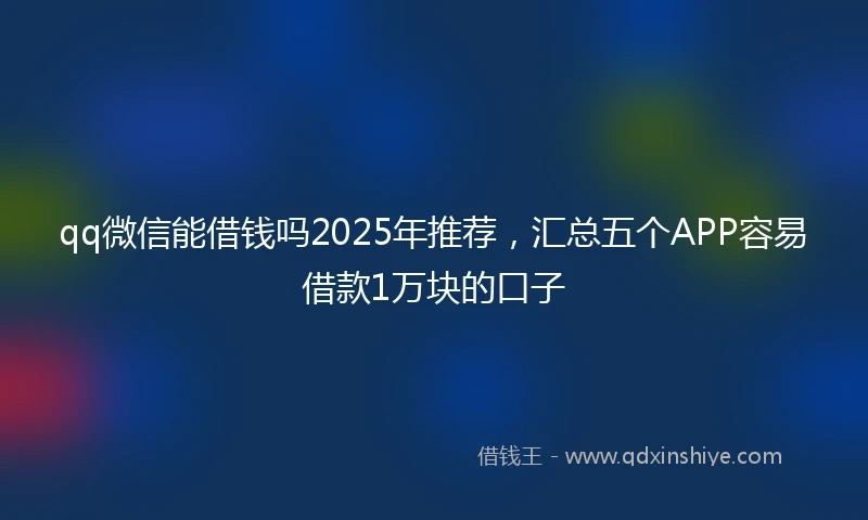 qq微信能借钱吗2025年推荐，汇总五个APP容易借款1万块的口子