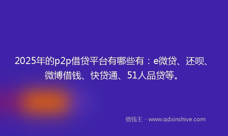 2025年的p2p借贷平台有哪些有：e微贷、还呗、微博借钱、快贷通、51人品贷等。