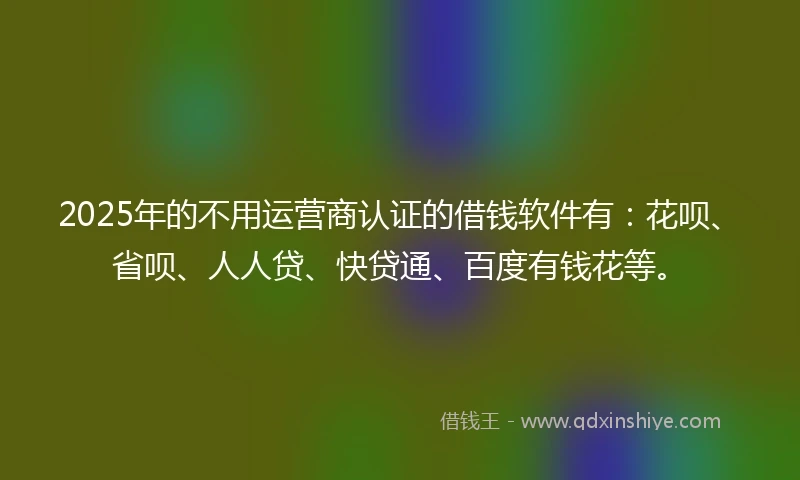 2025年的不用运营商认证的借钱软件有：花呗、省呗、人人贷、快贷通、百度有钱花等。